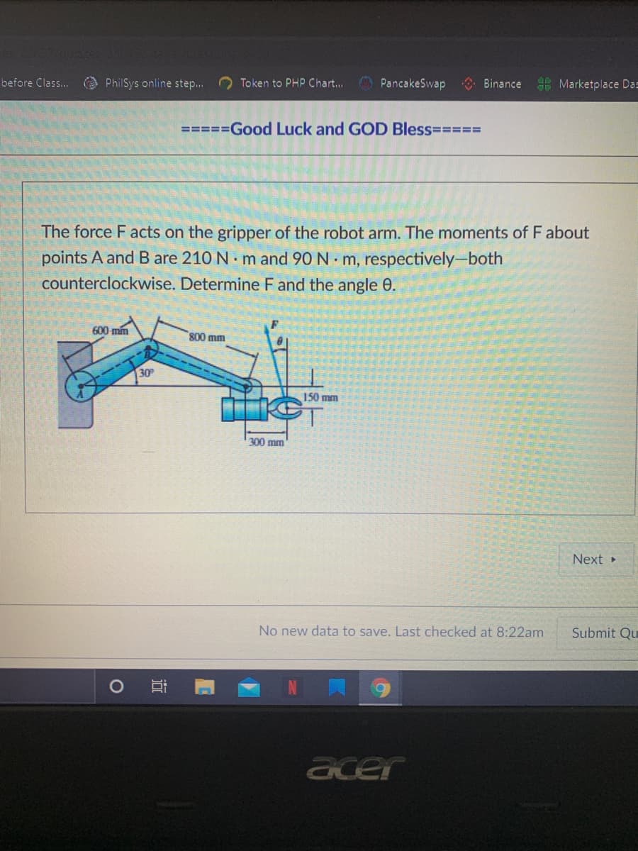 before Class..
O PhilSys online step..
O Token to PHP Chart... O PancakeSwap
* Binance
E Marketplace Das
=====Good Luck and GOD Bless=3===
The force F acts on the gripper of the robot arm. The moments of F about
points A and B are 210 N m and 90 N m, respectively-both
counterclockwise. Determine F and the angle 0.
600 mín
800 mm
30
150 mm
300 mm
Next
No new data to save. Last checked at 8:22am
Submit Qu
acer
