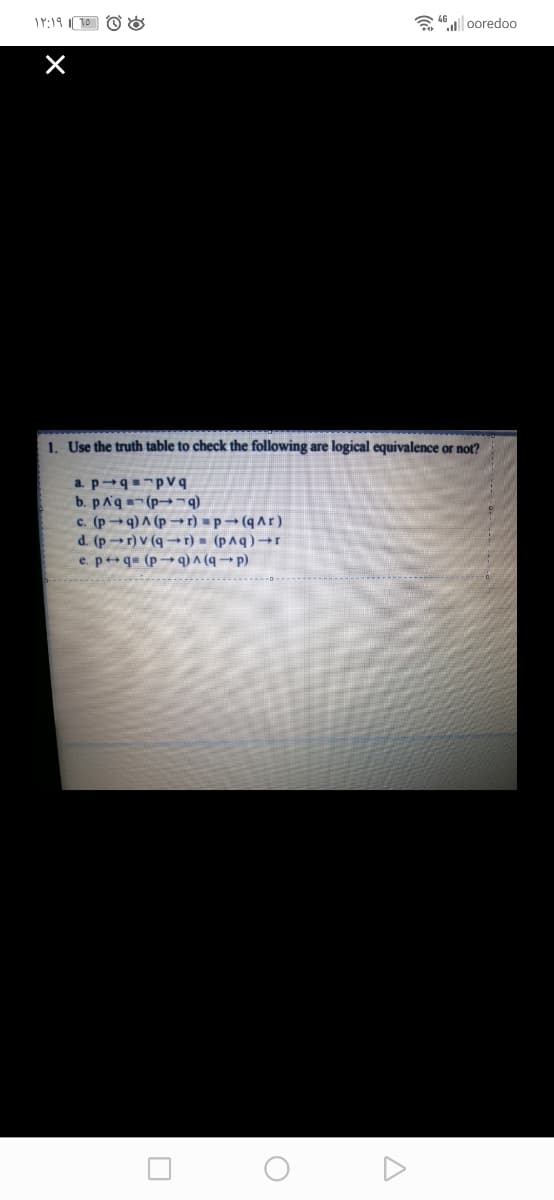 a 46 | ooredoo
1. Use the truth table to check the following are logical equivalence or not?
a. pqpV q
b. pAq-(p¬q)
c. (p→q) A (p → r) =p→ (q Ar)
d. (p r)V (q→r) = (p^q) →r
e. p+q= (p→ q) ^ (q → p)
