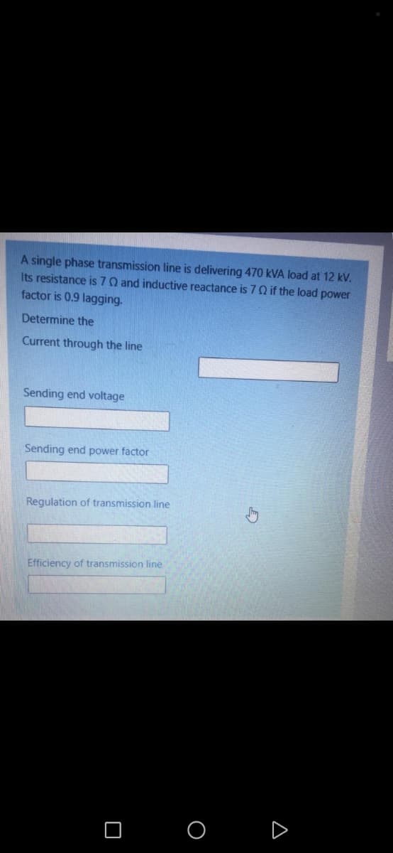 A single phase transmission line is delivering 470 kVA load at 12 kV.
Its resistance is 7Q and inductive reactance is 7Q if the load power
factor is 0.9 lagging.
Determine the
Current through the line
Sending end voltage
Sending end power factor
Regulation of transmission line
Efficiency of transmission line
O O
