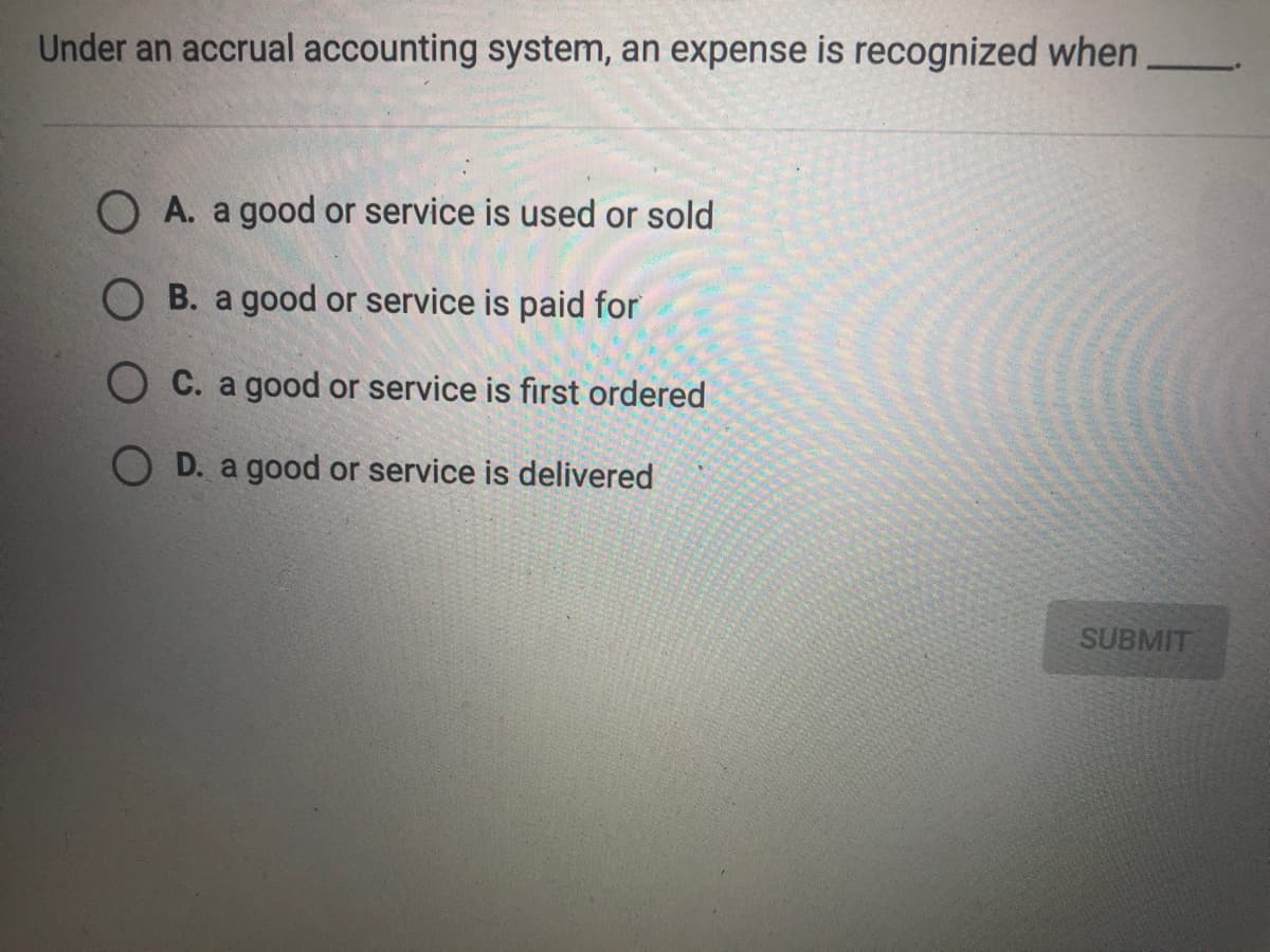 Under an accrual accounting system, an expense is recognized when
O A. a good or service is used or sold
O B. a good or service is paid for
O C. a good or service is first ordered
O D. a good or service is delivered
SUBMIT
