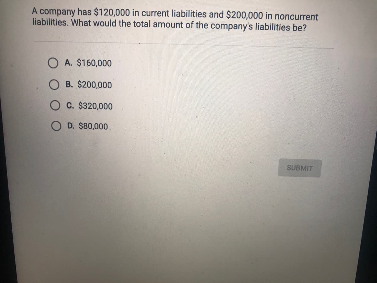 A company has $120,000 in current liabilities and $200,000 in noncurrent
liabilities. What would the total amount of the company's liabilities be?
O A. $160,000
O B. $200,000
C. $320,000
D. $80,000
SUBMIT
