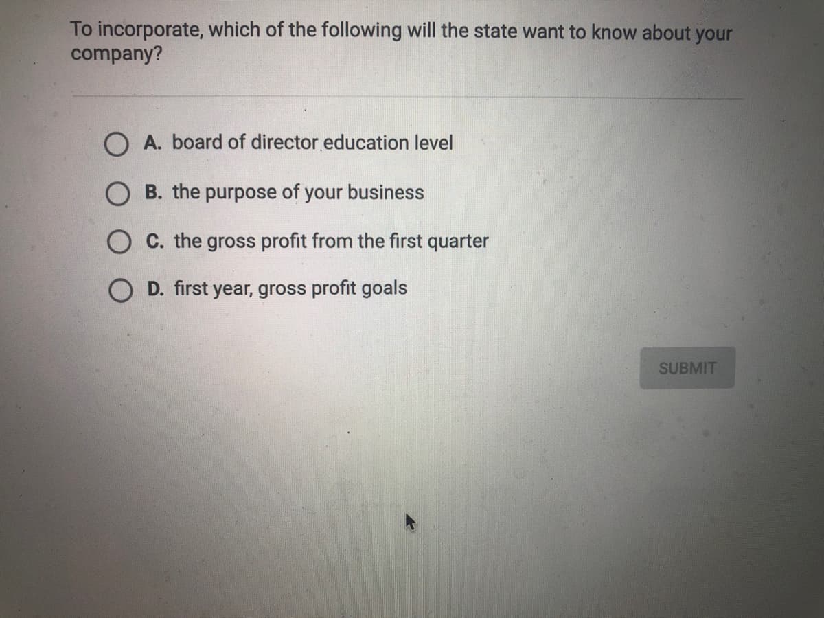 To incorporate, which of the following will the state want to know about your
company?
A. board of director education level
B. the purpose of your business
O C. the gross profit from the first quarter
O D. first year, gross profit goals
SUBMIT
