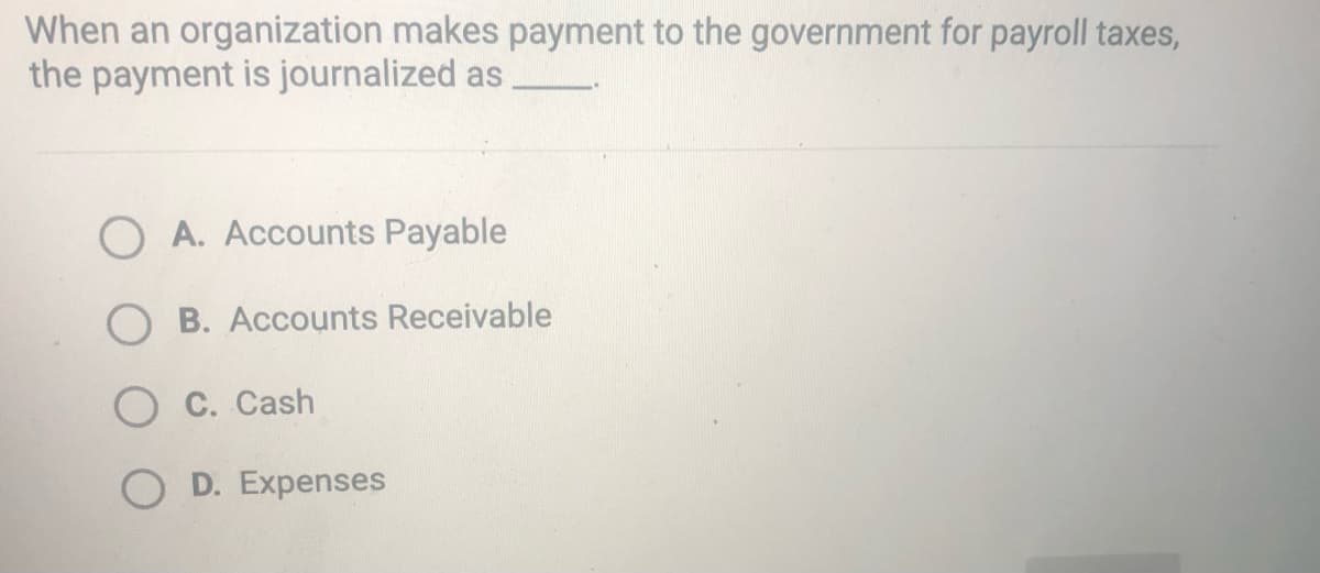 When an organization makes payment to the government for payroll taxes,
the payment is journalized as
O A. Accounts Payable
O B. Accounts Receivable
C. Cash
O D. Expenses
