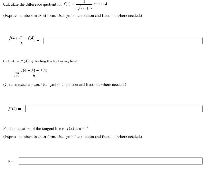 Calculate the difference quotient for f(x) =
at a = 4.
V2x + 3
(Express numbers in exact form. Use symbolic notation and fractions where needed.)
f(4 + h) – f(4)
=
h
Calculate f'(4) by finding the following limit.
f(4 + h) – f(4)
lim
h
(Give an exact answer. Use symbolic notation and fractions where needed.)
f' (4) =
Find an equation of the tangent line to f(x) at a = 4.
(Express numbers in exact form. Use symbolic notation and fractions where needed.)
y =
