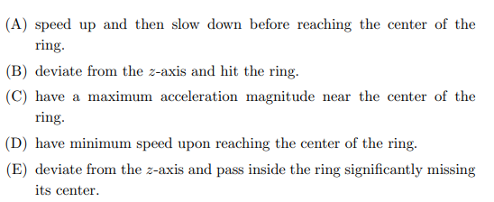 (A) speed up and then slow down before reaching the center of the
ring.
(B) deviate from the z-axis and hit the ring.
(C) have a maximum acceleration magnitude near the center of the
ring.
(D) have minimum speed upon reaching the center of the ring.
(E) deviate from the z-axis and pass inside the ring significantly missing
its center.