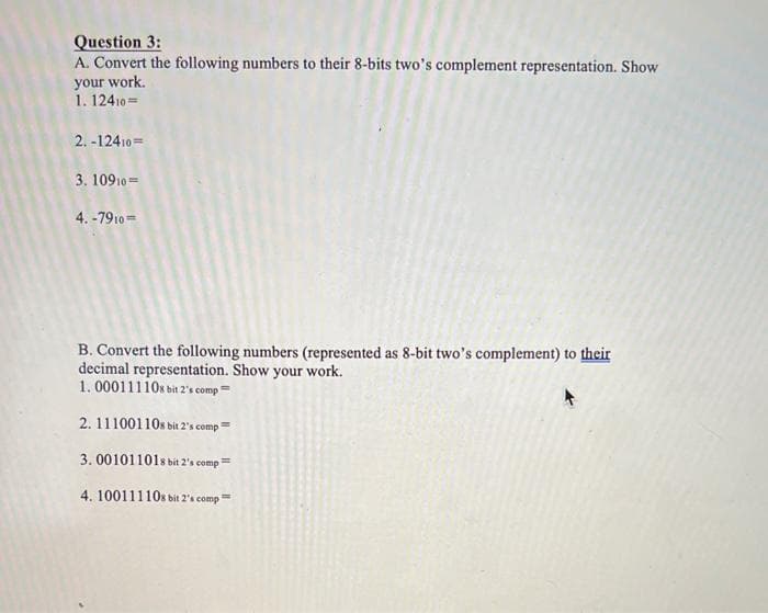 Question 3:
A. Convert the following numbers to their 8-bits two's complement representation. Show
your work.
1. 12410=
2.-12410=
3. 10910
4.-7910=
B. Convert the following numbers (represented as 8-bit two's complement) to their
decimal representation. Show your work.
1.00011110s bit 2's comp
2. 111001108 bit 2's comp=
3.001011018 bit 2's comp=
4. 100111108 bit 2's comp=