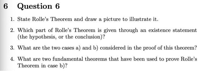 6 Question 6
1. State Rolle's Theorem and draw a picture to illustrate it.
2. Which part of Rolle's Theorem is given through an existence statement
(the hypothesis, or the conclusion)?
3. What are the two cases a) and b) considered in the proof of this theorem?
4. What are two fundamental theorems that have been used to prove Rolle's
Theorem in case b)?