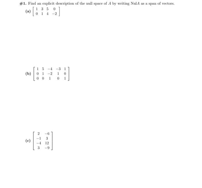 #1. Find an explicit description of the null space of A by writing NulA as a span of vectors.
(a) [1
135 0
014-2
(b)
(c)
1 5 -4 -3 1
01
-2 1 0
0 0 1 0 1
-6
1 3
-4 12