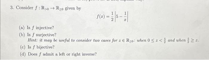 3. Consider f: R>0→R>o given by
f(x) = 1/2
(a) Is f injective?
(b) Is f surjective?
Hint: it may be useful to consider two cases for z € R₂0: when 0 ≤ z < and when ≥ z.
(c) Is f bijective?
(d) Does f admit a left or right inverse?