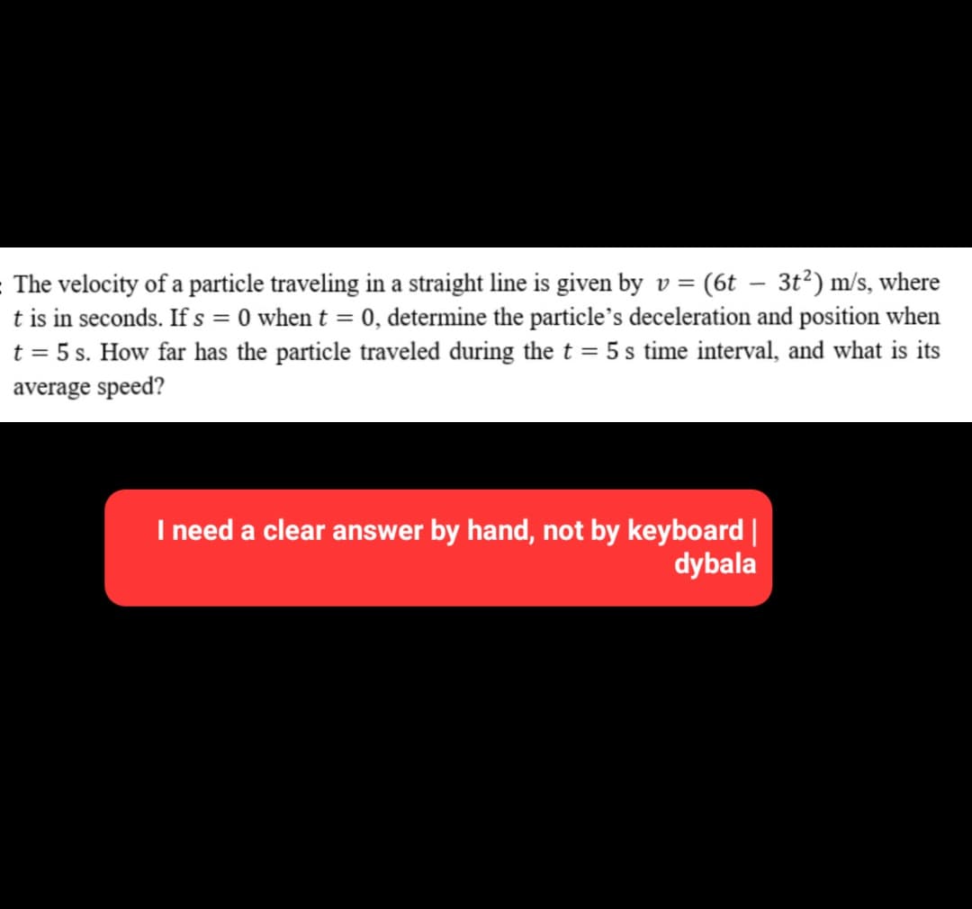 The velocity of a particle traveling in a straight line is given by v = (6t – 3t²) m/s, where
t is in seconds. If s = 0 when t = 0, determine the particle's deceleration and position when
t = 5 s. How far has the particle traveled during the t = 5 s time interval, and what is its
average speed?
I need a clear answer by hand, not by keyboard |
dybala