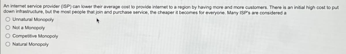 An internet service provider (ISP) can lower their average cost to provide internet to a region by having more and more customers. There is an initial high cost to put
down infrastructure, but the most people that join and purchase service, the cheaper it becomes for everyone. Many ISP's are considered a
O Unnatural Monopoly
Not a Monopoly
Competitive Monopoly
Natural Monopoly