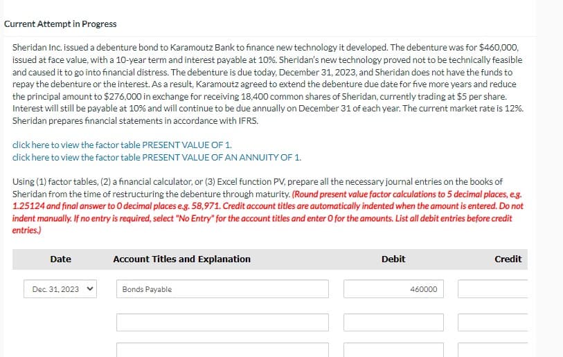 Current Attempt in Progress
Sheridan Inc. issued a debenture bond to Karamoutz Bank to finance new technology it developed. The debenture was for $460,000,
issued at face value, with a 10-year term and interest payable at 10%. Sheridan's new technology proved not to be technically feasible
and caused it to go into financial distress. The debenture is due today, December 31, 2023, and Sheridan does not have the funds to
repay the debenture or the interest. As a result, Karamoutz agreed to extend the debenture due date for five more years and reduce
the principal amount to $276,000 in exchange for receiving 18,400 common shares of Sheridan, currently trading at $5 per share.
Interest will still be payable at 10% and will continue to be due annually on December 31 of each year. The current market rate is 12%.
Sheridan prepares financial statements in accordance with IFRS.
click here to view the factor table PRESENT VALUE OF 1.
click here to view the factor table PRESENT VALUE OF AN ANNUITY OF 1.
Using (1) factor tables, (2) a financial calculator, or (3) Excel function PV, prepare all the necessary journal entries on the books of
Sheridan from the time of restructuring the debenture through maturity. (Round present value factor calculations to 5 decimal places, e.g.
1.25124 and final answer to O decimal places e.g. 58,971. Credit account titles are automatically indented when the amount is entered. Do not
indent manually. If no entry is required, select "No Entry" for the account titles and enter O for the amounts. List all debit entries before credit
entries.)
Date
Dec. 31, 2023
Account Titles and Explanation
Bonds Payable
Debit
460000
Credit