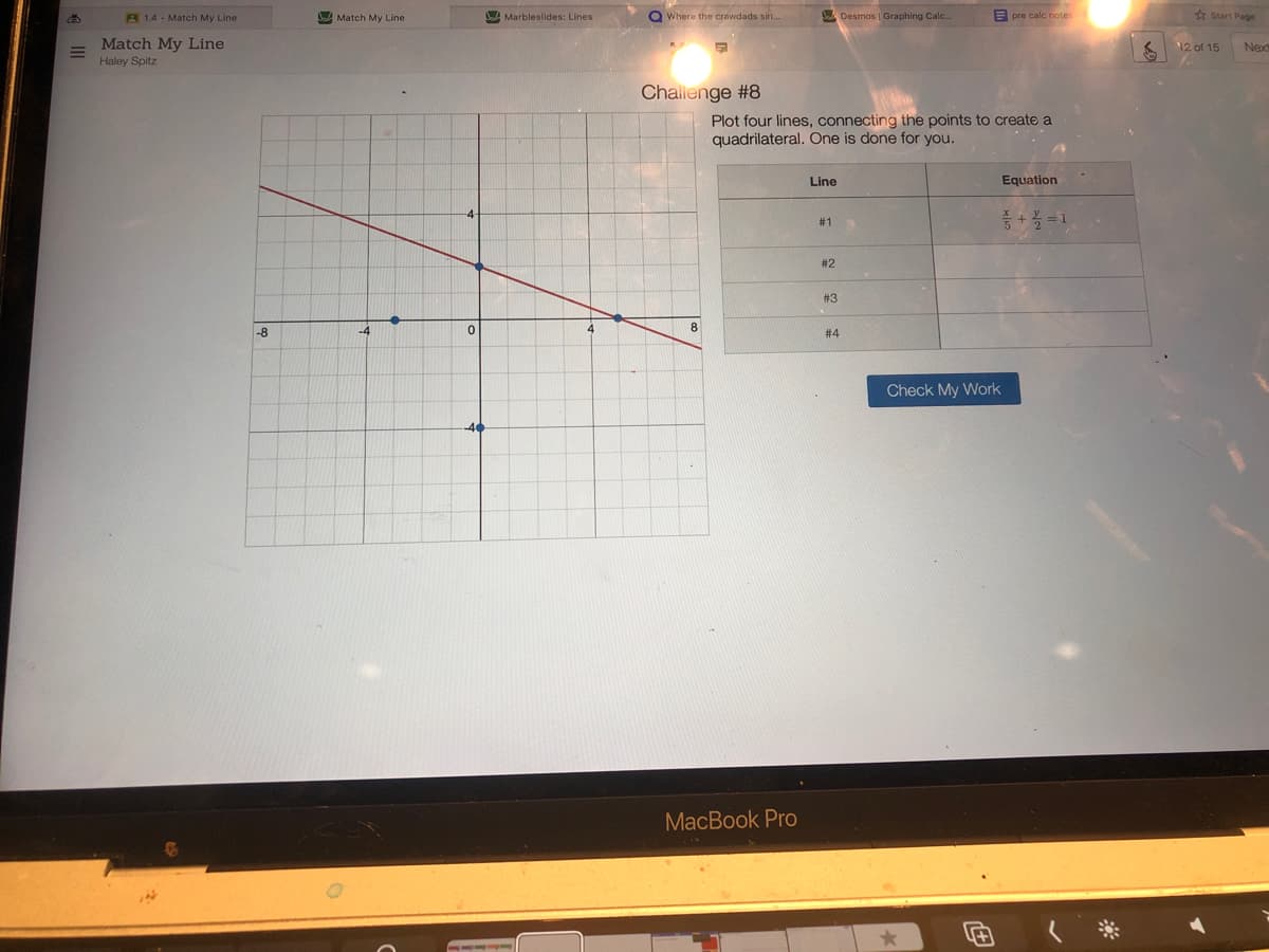 A 1.4 - Match My Line
Match My Line
Do Marbleslides: Lines
Q Where the crawdads sin.
Desmos | Graphing Calc..
E pre calc note:
e start Page
Match My Line
12 of 15
Next
Haley Spitz
Challenge #8
Plot four lines, connecting the points to create a
quadrilateral. One is done for you.
Line
Equation
중 + =D1
# 1
# 2
#3
8.
-8
# 4
Check My Work
MacBook Pro
