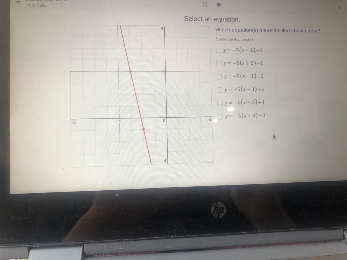 Haley Spitz
Select an equation.
Which equation(s) make the line shown here?
(Select all that apply)
Oy= -5(x-2)-1
Oy=-5(x+ 2)-1
Oy=-5(x-1)-2
Oy= -5(x-3)+4
Oy=-5(x+3)+4
Oy=-5(x+4)-3
4
-8
-4
hp
