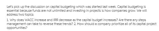 Let's pick up the discussion on capital budgeting which was started last week. Capital budgeting is
essential because funds are not unlimited and investing in projects is how companies grow. We will
address two topics:
1 Why does WACC increase and IRR decrease as the capital budget increases? Are there any steps
management can take to reverse these trends? 2. How should a company prioritize all of its capital project
opportunities?
