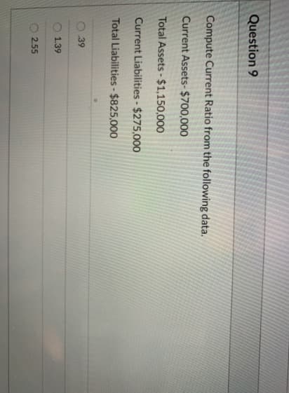 Question 9
Compute Current Ratio from the following data.
Current Assets- $700,000
Total Assets - $1,150,000
Current Liabilities - $275,000
Total Liabilities- $825,000
39
1.39
2.55
