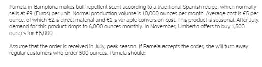 Pamela in Bamplona makes bull-repellent scent according to a traditional Spanish recipe, which normally
sells at €9 (Euros) per unit. Normal production volume is 10,000 ounces per month. Average cost is €5 per
ounce, of which €2 is direct material and €1 is variable conversion cost. This product is seasonal. After July,
demand for this product drops to 6,000 ounces monthly. In November, Umberto offers to buy 1,500
ounces for €6,000.
Assume that the order is received in July, peak season. If Pamela accepts the order, she will turn away
regular customers who order 500 ounces. Pamela should:
