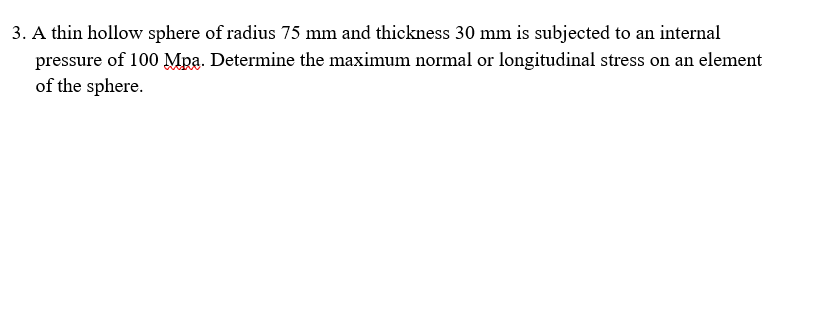 3. A thin hollow sphere of radius 75 mm and thickness 30 mm is subjected to an internal
pressure of 100 Mra. Determine the maximum normal or longitudinal stress on an element
of the sphere.
