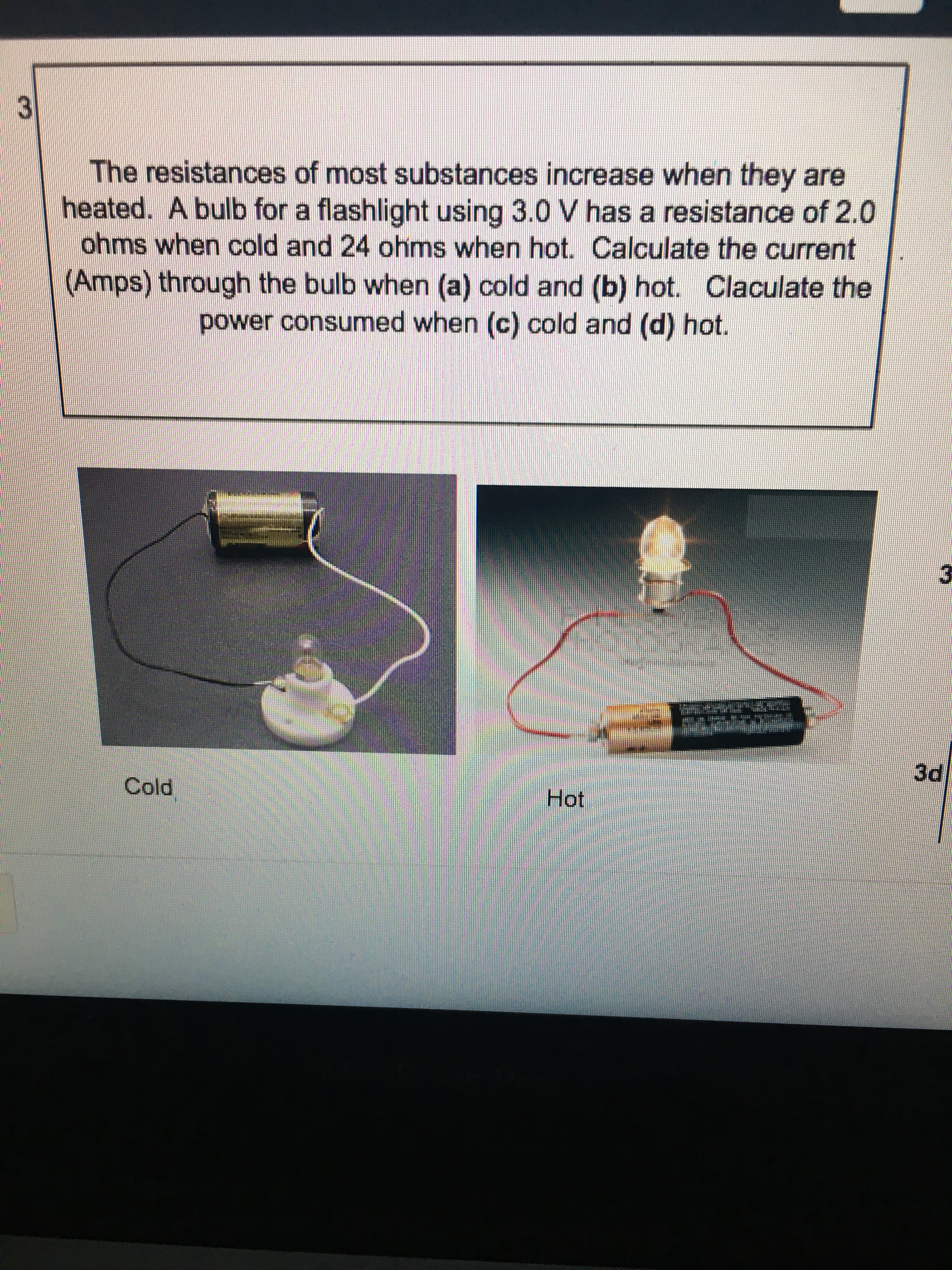 3.
The resistances of most substances increase when they are
heated. A bulb for a flashlight using 3.0 V has a resistance of 2.0
ohms when cold and 24 ohms when hot. Calculate the current
(Amps) through the bulb when (a) cold and (b) hot. Claculate the
power consumed when (c) cold and (d) hot.
Cold
Hot
