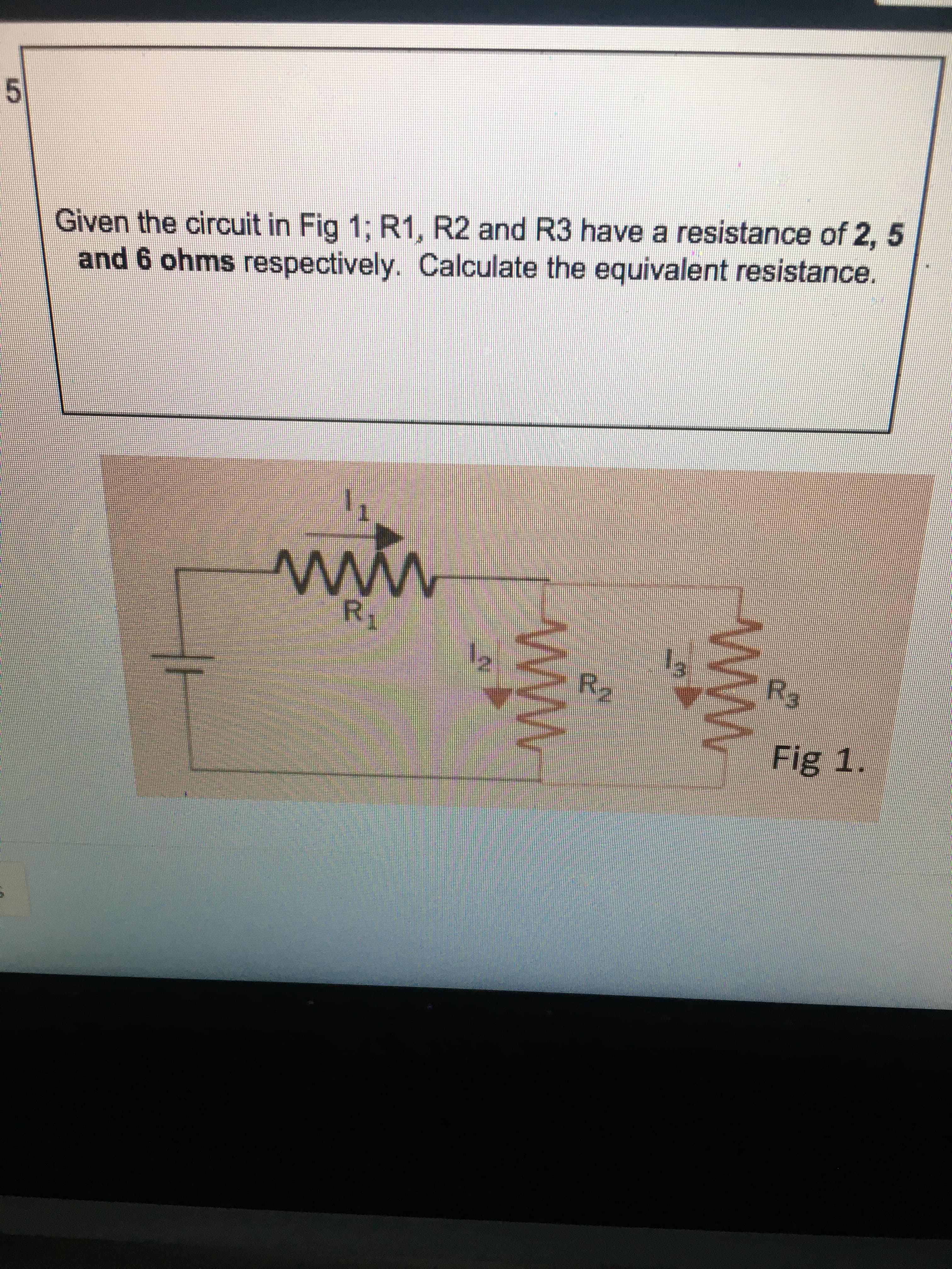 5.
Given the circuit in Fig 1; R1, R2 and R3 have a resistance of 2, 5
and 6 ohms respectively. Calculate the equivalent resistance.
ww
Fig 1.
