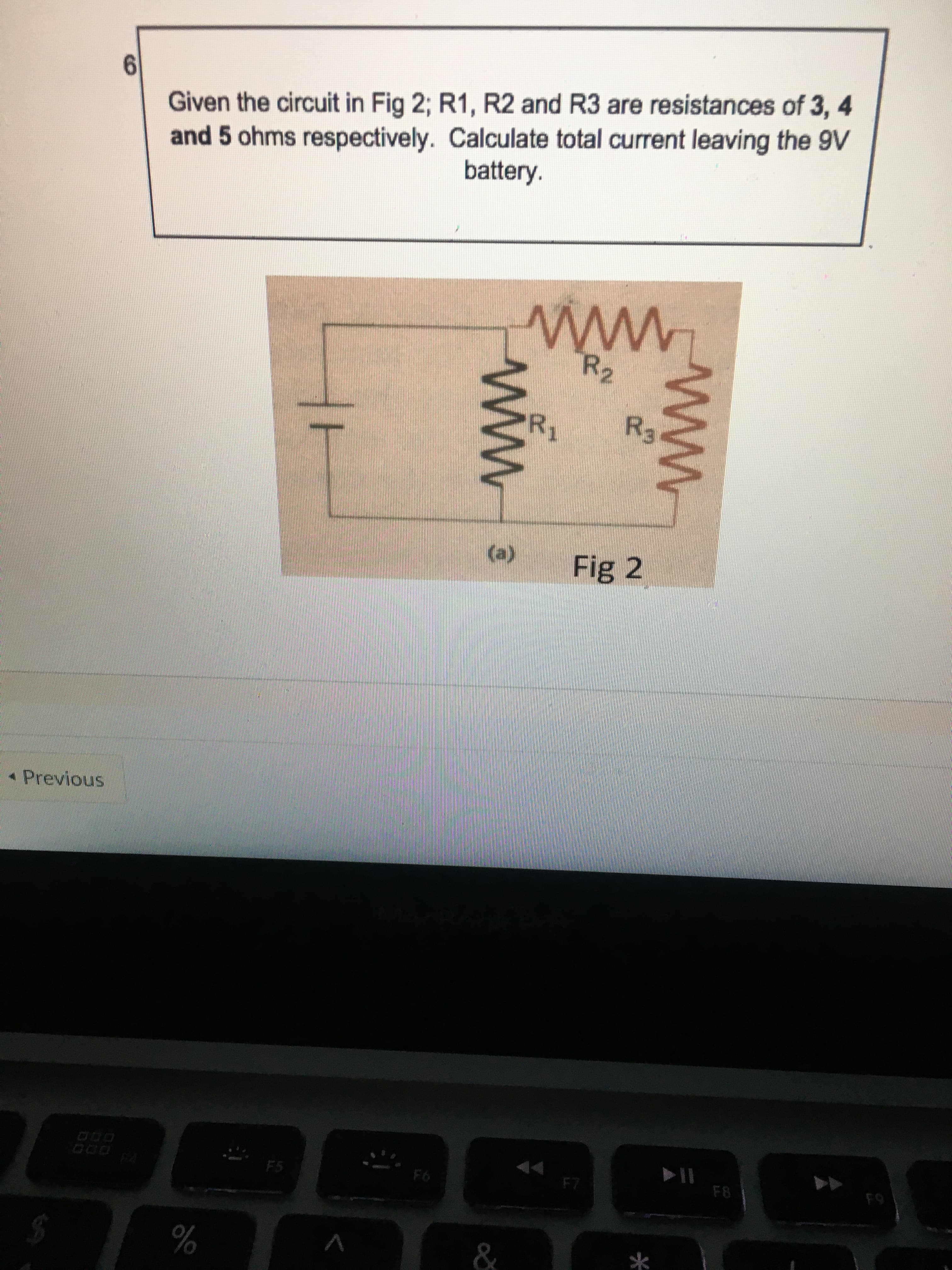 ww
ww
Given the circuit in Fig 2; R1, R2 and R3 are resistances of 3, 4
and 5 ohms respectively. Calculate total current leaving the 9V
battery.
R2
www
(e)
Fig 2
Previous
93
F7
*
