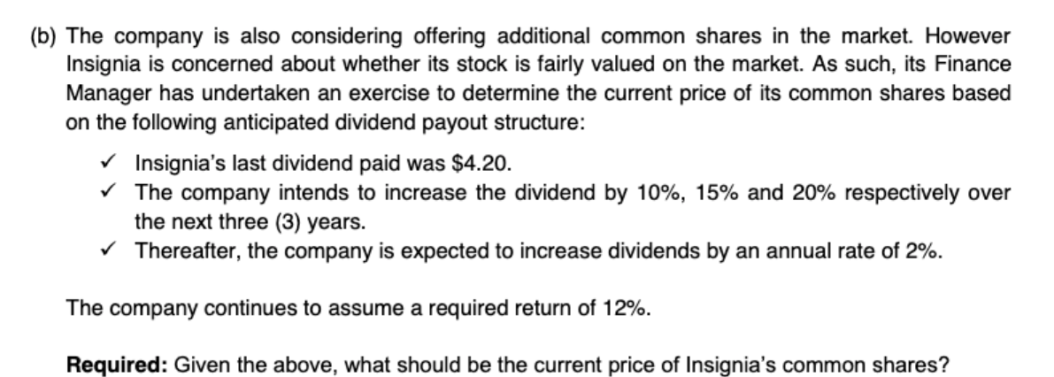 (b) The company is also considering offering additional common shares in the market. However
Insignia is concerned about whether its stock is fairly valued on the market. As such, its Finance
Manager has undertaken an exercise to determine the current price of its common shares based
on the following anticipated dividend payout structure:
V Insignia's last dividend paid was $4.20.
V The company intends to increase the dividend by 10%, 15% and 20% respectively over
the next three (3) years.
V Thereafter, the company is expected to increase dividends by an annual rate of 2%.
The company continues to assume a required return of 12%.
Required: Given the above, what should be the current price of Insignia's common shares?
