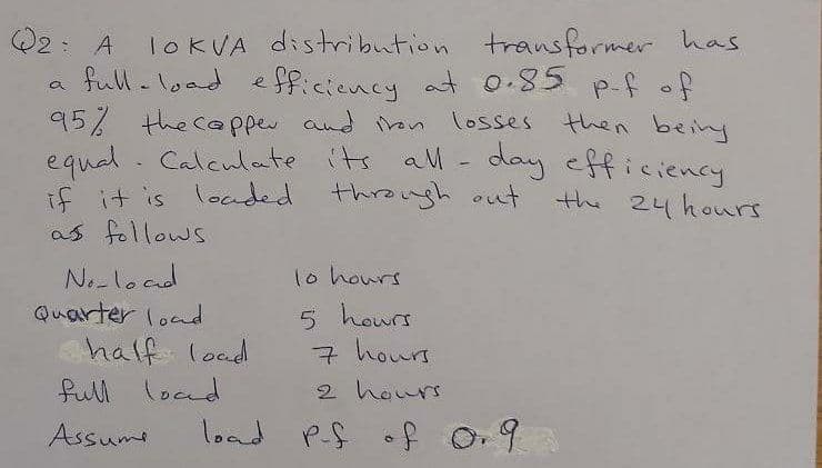 Q2: A IOKVA distribution transformer has
full-load efficiency at o.85 p-f of
95% the cpper and ron losses
equel. Calculate its al - day efficiency
if it is loaded through out
as follows
then being
the 24 hours
No-load
Quarter load
1o hours
half load
full locnd
5 hours
7 hours
2 hours
Assumi
load PS of O.9
