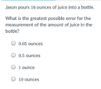 Jason pours 16 ounces of juice into a bottle.
What is the greatest possible error for the
measurement of the amount of juice in the
bottle?
O 0.06 ounces
O 0.5 ounces
1 ounce
10 ounces
