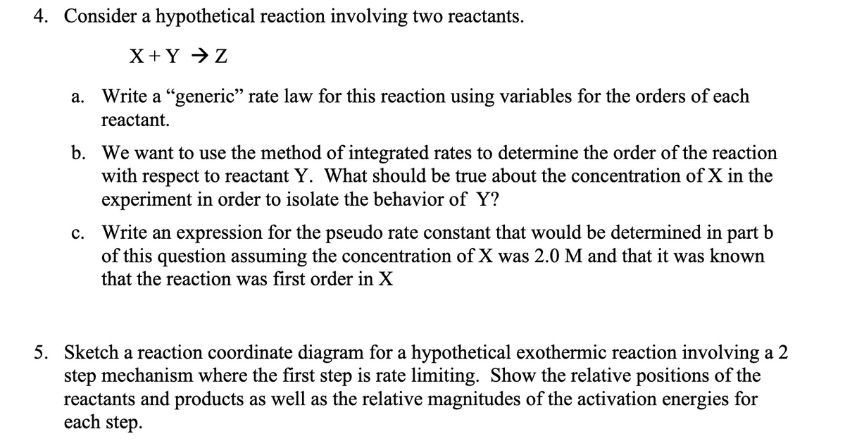 4. Consider a hypothetical reaction involving two reactants.
X+Y → Z
a. Write a “generic" rate law for this reaction using variables for the orders of each
reactant.
b. We want to use the method of integrated rates to determine the order of the reaction
with respect to reactant Y. What should be true about the concentration of X in the
experiment in order to isolate the behavior of Y?
c. Write an expression for the pseudo rate constant that would be determined in part b
of this question assuming the concentration of X was 2.0 M and that it was known
that the reaction was first order in X
5. Sketch a reaction coordinate diagram for a hypothetical exothermic reaction involving a 2
step mechanism where the first step is rate limiting. Show the relative positions of the
reactants and products as well as the relative magnitudes of the activation energies for
each step.
