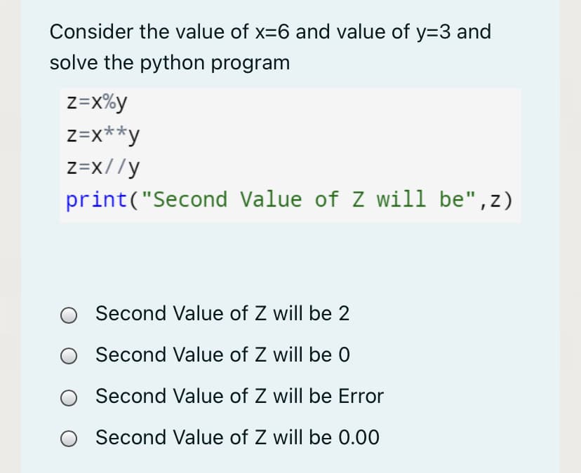 Consider the value of x=6 and value of y=3 and
solve the python program
z=X%y
z=x**y
z=x//y
print("Second Value of Z will be",z)
Second Value of Z will be 2
Second Value of Z will be 0
Second Value of Z will be Error
Second Value of Z will be 0.00
