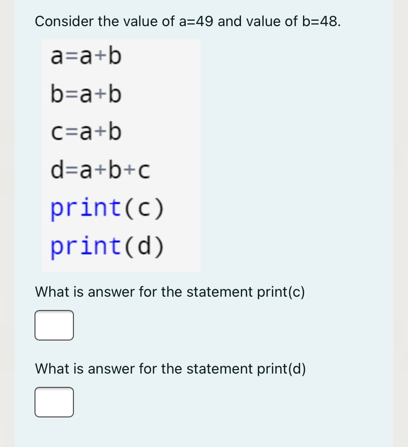 Consider the value of a=49 and value of b=48.
a=a+b
b=a+b
c=a+b
d=a+b+c
print(c)
print(d)
What is answer for the statement print(c)
What is answer for the statement print(d)
