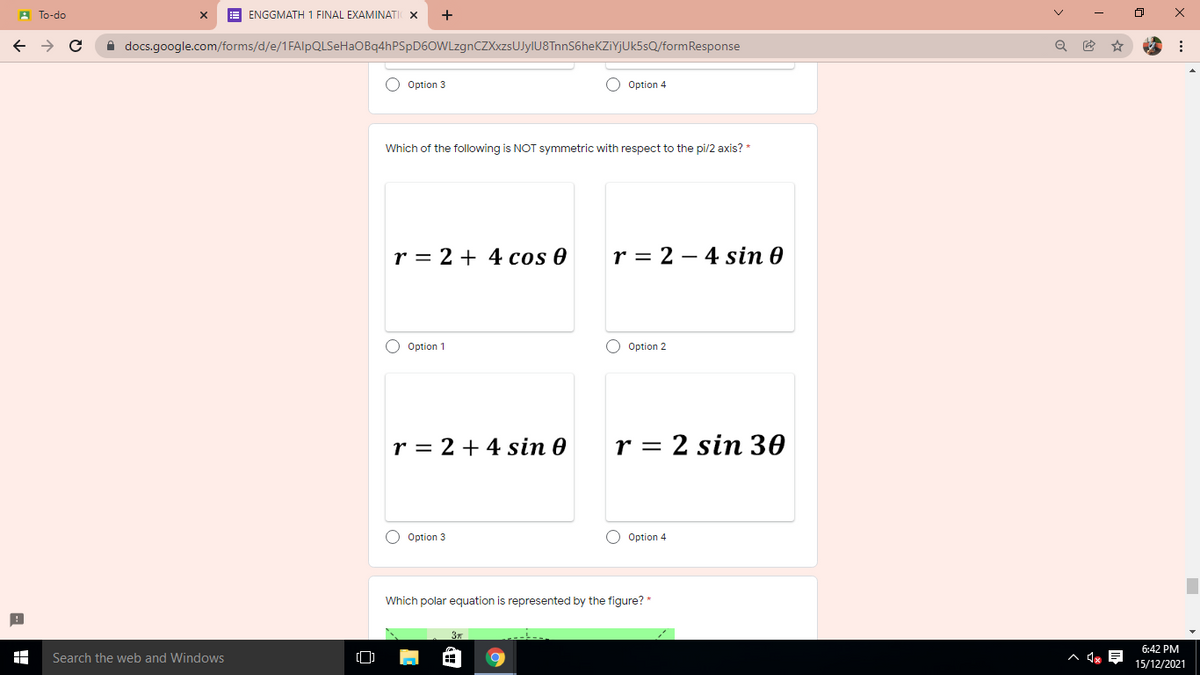 A To-do
E ENGGMATH 1 FINAL EXAMINATI X
+
A docs.google.com/forms/d/e/1FAlpQLSeHaOBq4hPSpD6OWLzgnCZXxzsUJyIU8TnnS6heKZiYJUk5sQ/formResponse
O Option 3
Option 4
Which of the following is NOT symmetric with respect to the pi/2 axis? *
r = 2 + 4 cos 0
r = 2 – 4 sin 0
O Option 1
O Option 2
r = 2 + 4 sin 0
r = 2 sin 30
O Option 3
O Option 4
Which polar equation is represented by the figure? *
6:42 PM
Search the web and Windows
15/12/2021
