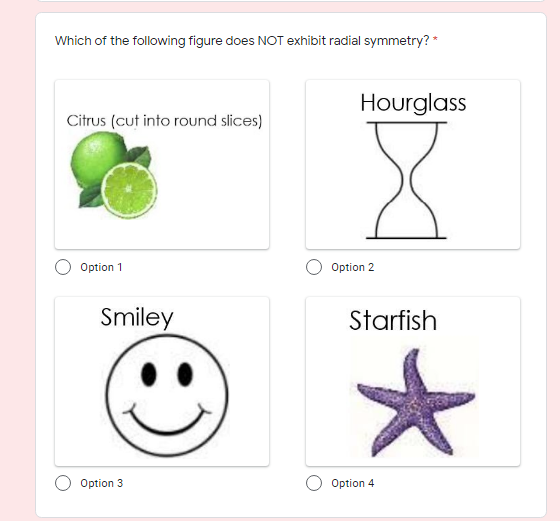 Which of the following figure does NOT exhibit radial symmetry? *
Hourglass
Citrus (cut into round slices)
Option 1
Option 2
Smiley
Starfish
Option 3
Option 4
