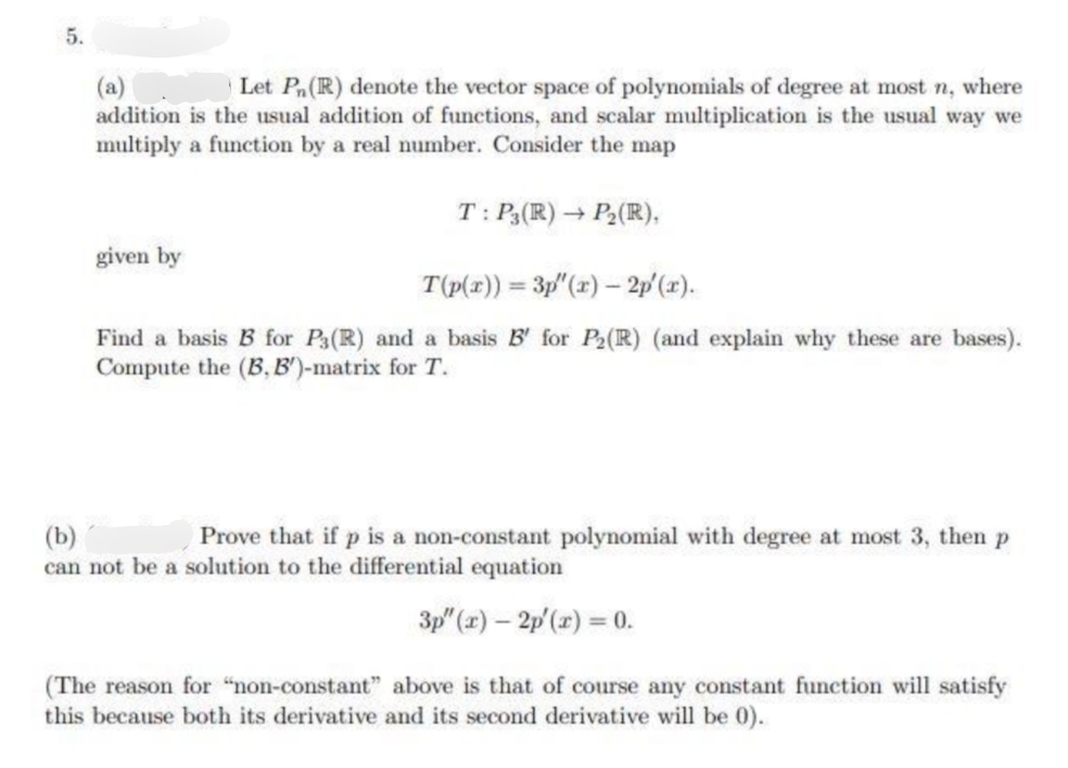 5.
Let Pn (R) denote the vector space of polynomials of degree at most n, where
addition is the usual addition of functions, and scalar multiplication is the usual way we
multiply a function by a real number. Consider the map
T: P3(R) → P₂ (R),
given by
T(p(x)) = 3p" (r) - 2p'(x).
Find a basis B for P3(R) and a basis B' for P2 (R) (and explain why these are bases).
Compute the (B, B')-matrix for T.
(b)
Prove that if p is a non-constant polynomial with degree at most 3, then p
can not be a solution to the differential equation
3p" (x) - 2p'(x) = 0.
(The reason for "non-constant" above is that of course any constant function will satisfy
this because both its derivative and its second derivative will be 0).