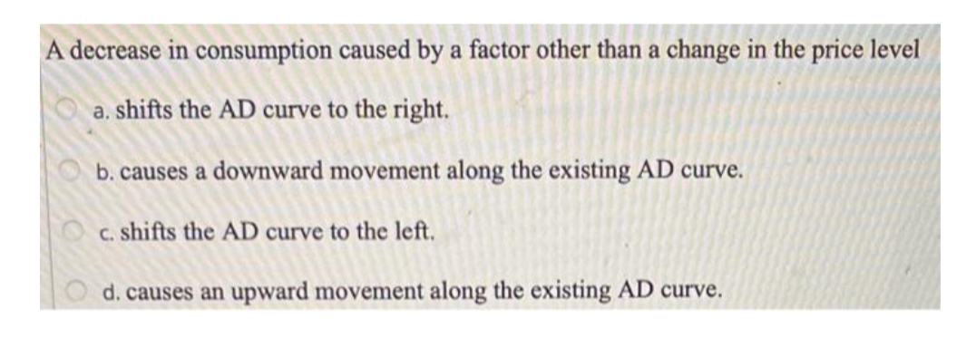 A decrease in consumption caused by a factor other than a change in the price level
a. shifts the AD curve to the right.
b. causes a downward movement along the existing AD curve.
c. shifts the AD curve to the left.
d. causes an upward movement along the existing AD curve.