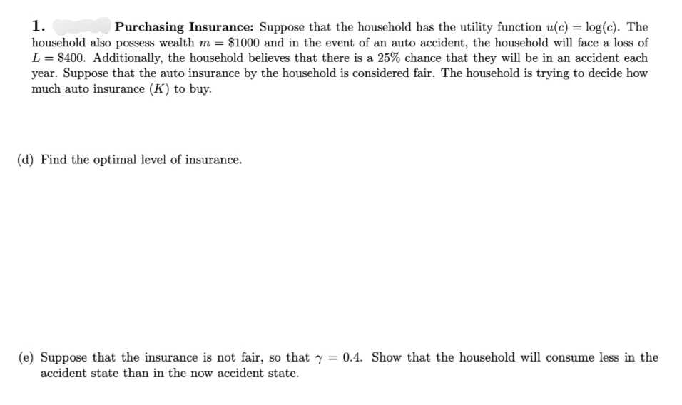 1.
Purchasing Insurance: Suppose that the household has the utility function u(c) = log(c). The
household also possess wealth m = $1000 and in the event of an auto accident, the household will face a loss of
L = $400. Additionally, the household believes that there is a 25% chance that they will be in an accident each
year. Suppose that the auto insurance by the household is considered fair. The household is trying to decide how
much auto insurance (K) to buy.
(d) Find the optimal level of insurance.
(e) Suppose that the insurance is not fair, so that y = 0.4. Show that the household will consume less in the
accident state than in the now accident state.