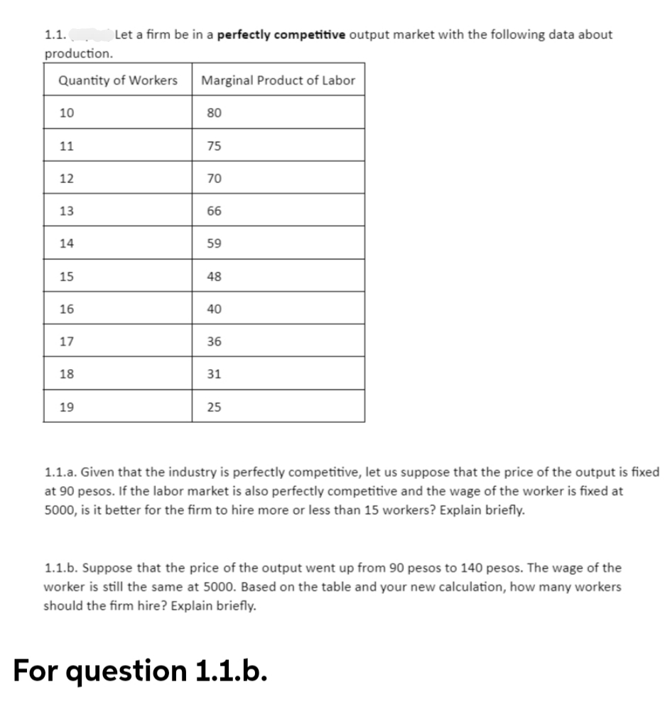 1.1.
Let a firm be in a perfectly competitive output market with the following data about
production.
Quantity of Workers Marginal Product of Labor
10
80
11
75
12
70
13
66
14
59
15
48
16
40
17
36
18
31
19
25
1.1.a. Given that the industry is perfectly competitive, let us suppose that the price of the output is fixed
at 90 pesos. If the labor market is also perfectly competitive and the wage of the worker is fixed at
5000, is it better for the firm to hire more or less than 15 workers? Explain briefly.
1.1.b. Suppose that the price of the output went up from 90 pesos to 140 pesos. The wage of the
worker is still the same at 5000. Based on the table and your new calculation, how many workers
should the firm hire? Explain briefly.
For question 1.1.b.