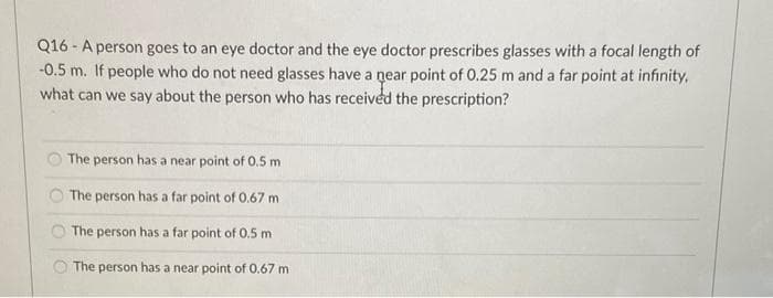 Q16-A person goes to an eye doctor and the eye doctor prescribes glasses with a focal length of
-0.5 m. If people who do not need glasses have a near point of 0.25 m and a far point at infinity,
what can we say about the person who has received the prescription?
The person has a near point of 0.5 m.
The person has a far point of 0.67 m
The person has a far point of 0.5 m
The person has a near point of 0.67 m