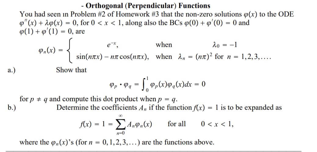 Orthogonal (Perpendicular) Functions
You had seen in Problem #2 of Homework #3 that the non-zero solutions ø(x) to the ODE
p" (x) + A9(x) = 0, for 0 < x < 1, along also the BCs ø(0) + o'(0) = 0 and
Ф(1) + ф' (1) — 0, are
when
20
= -1
P»(x)
sin(плх) — пл соs (плх), when л, %3D (пл)2 for n %3D 1,2,3,....
а.)
Show that
[ 0,x)@,x)dx = o
Pp • Pg =
for p + q and compute this dot product when p = q.
b.)
Determine the coefficients A, if the function f(x)
1 is to be expanded as
A(x)
for all
0 < x < 1,
= =
n-0
where the o„(x)'s (for n = 0,1,2,3,...) are the functions above.
