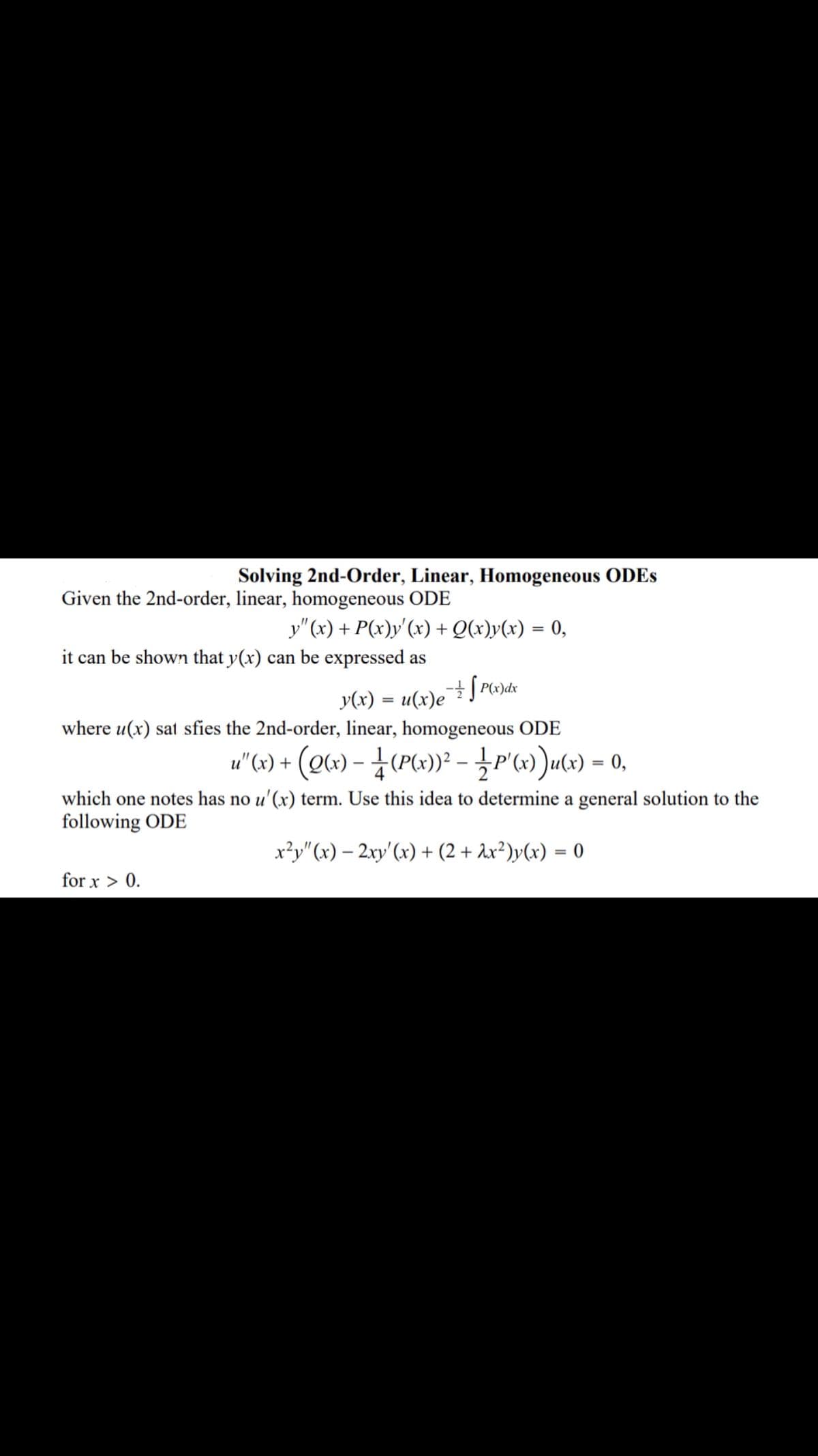 Solving 2nd-Order, Linear, Homogeneous ODES
Given the 2nd-order, linear, homogeneous ODE
y"(x) + P(x)y'(x) + Q(x)y(x) = 0,
it can be shown that y(x) can be expressed as
y(x) = u(x)eĮ Pw)dx
where u(x) sat sfies the 2nd-order, linear, homogeneous ODE
u" (x) +
(e«) - {(PG»)} - }P'w)ucv) – 0,
%3D
which one notes has no u'(x) term. Use this idea to determine a general solution to the
following ODE
x²y"(x) – 2xy'(x) + (2 + Ax²)y(x) = 0
for x > 0.
