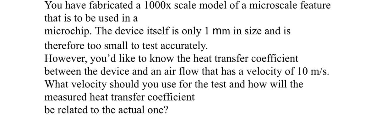 You have fabricated a 1000x scale model of a microscale feature
that is to be used in a
microchip. The device itself is only 1 mm in size and is
therefore too small to test accurately.
However, you'd like to know the heat transfer coefficient
between the device and an air flow that has a velocity of 10 m/s.
What velocity should you use for the test and how will the
measured heat transfer coefficient
be related to the actual one?
