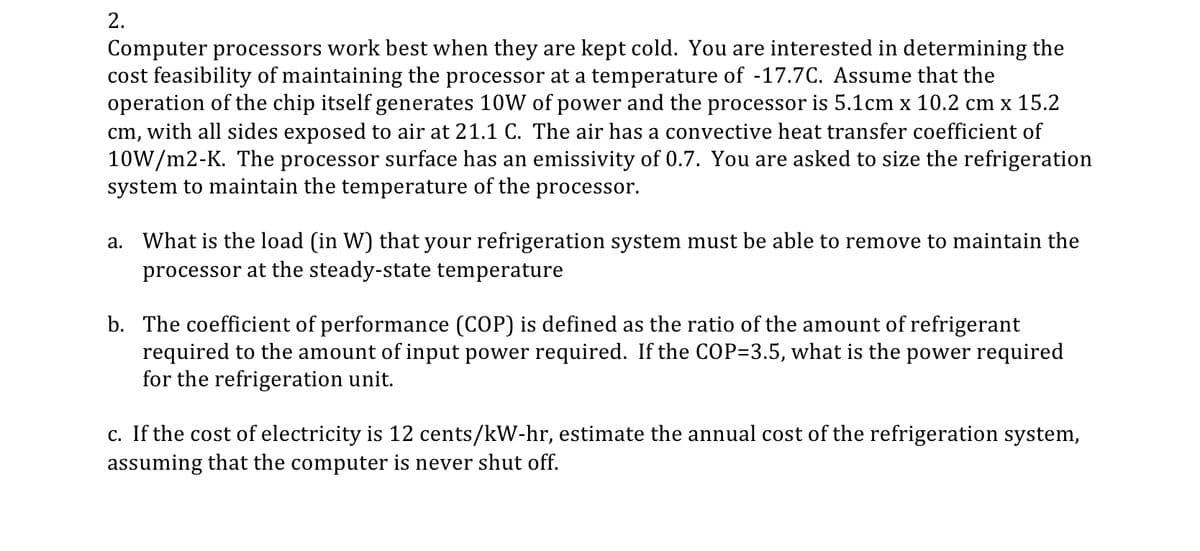 2.
Computer processors work best when they are kept cold. You are interested in determining the
cost feasibility of maintaining the processor at a temperature of -17.7C. Assume that the
operation of the chip itself generates 10W of power and the processor is 5.1cm x 10.2 cm x 15.2
cm, with all sides exposed to air at 21.1 C. The air has a convective heat transfer coefficient of
10W/m2-K. The processor surface has an emissivity of 0.7. You are asked to size the refrigeration
system to maintain the temperature of the processor.
a. What is the load (in W) that your refrigeration system must be able to remove to maintain the
processor at the steady-state temperature
b. The coefficient of performance (COP) is defined as the ratio of the amount of refrigerant
required to the amount of input power required. If the COP=3.5, what is the power required
for the refrigeration unit.
c. If the cost of electricity is 12 cents/kW-hr, estimate the annual cost of the refrigeration system,
assuming that the computer is never shut off.
