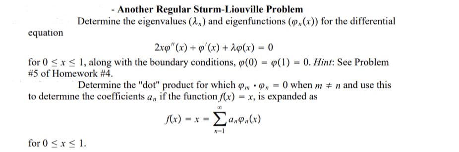 - Another Regular Sturm-Liouville Problem
Determine the eigenvalues (2,) and eigenfunctions (p„(x)) for the differential
equation
2.xp" (x) + q'(x) + 1@(x) = 0
for 0 <x < 1, along with the boundary conditions, ø(0) = 9(1) = 0. Hint: See Problem
#5 of Homework # 4.
Determine the "dot" product for which pm • P, = 0 when m # n and use this
to determine the coefficients a, if the function f(x) = x, is expanded as
A(x) = x = a,P„(x)
n-1
for 0 < x < 1.
