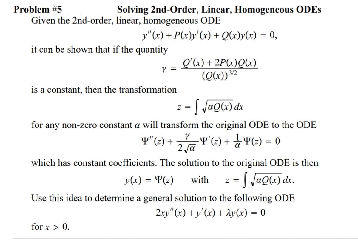 Problem #5
Solving 2nd-Order, Linear, Homogeneous ODES
Given the 2nd-order, linear, homogeneous ODE
y"(x) + P(x)y'(x) + Q(x)y(x) = 0,
it can be shown that if the quantity
Q'(x) + 2P(x)Q(x)
(Q(x))32
is a constant, then the transformation
I JaQ(x) dx
z =
for any non-zero constant a will transform the original ODE to the ODE
Y"(2) +
-Y' (3) + 공Y(2) = 0
2 Ja
which has constant coefficients. The solution to the original ODE is then
J JaQ(x) dx.
y(x) = ¥(z)
with
= Z
Use this idea to determine a general solution to the following ODE
2xy" (x) + y'(x) + Ay(x) = 0
for x > 0.
