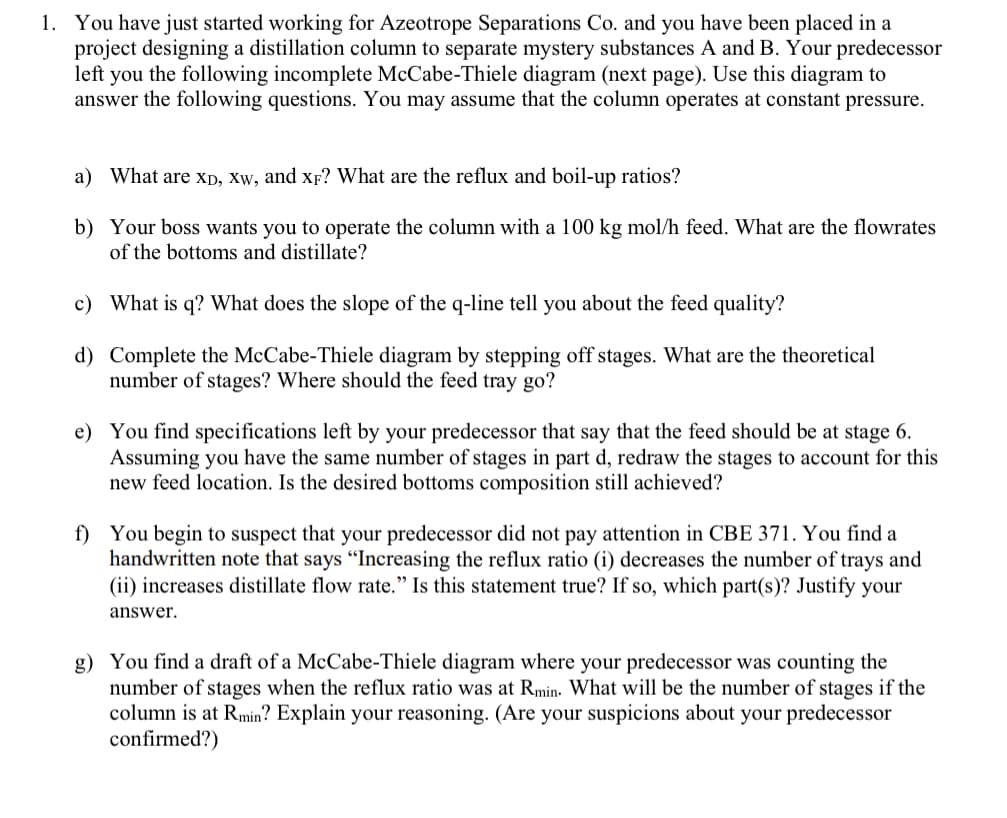 1. You have just started working for Azeotrope Separations Co. and you have been placed in a
project designing a distillation column to separate mystery substances A and B. Your predecessor
left you the following incomplete McCabe-Thiele diagram (next page). Use this diagram to
answer the following questions. You may assume that the column operates at constant pressure.
a) What are XD, XW, and xp? What are the reflux and boil-up ratios?
b) Your boss wants you to operate the column with a 100 kg mol/h feed. What are the flowrates
of the bottoms and distillate?
c) What is q? What does the slope of the q-line tell you about the feed quality?
d) Complete the McCabe-Thiele diagram by stepping off stages. What are the theoretical
number of stages? Where should the feed tray go?
e) You find specifications left by your predecessor that say that the feed should be at stage 6.
Assuming you have the same number of stages in part d, redraw the stages to account for this
new feed location. Is the desired bottoms composition still achieved?
f) You begin to suspect that your predecessor did not pay attention in CBE 371. You find a
handwritten note that says "Increasing the reflux ratio (i) decreases the number of trays and
(ii) increases distillate flow rate." Is this statement true? If so, which part(s)? Justify your
answer.
g) You find a draft of a McCabe-Thiele diagram where your predecessor was counting the
number of stages when the reflux ratio was at Rmin. What will be the number of stages if the
column is at Rmin? Explain your reasoning. (Are your suspicions about your predecessor
confirmed?)
