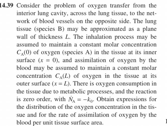 14.39 Consider the problem of oxygen transfer from the
interior lung cavity, across the lung tissue, to the net-
work of blood vessels on the opposite side. The lung
tissue (species B) may be approximated as a plane
wall of thickness L. The inhalation process may be
assumed to maintain a constant molar concentration
CA(0) of oxygen (species A) in the tissue at its inner
surface (x =
0), and assimilation of oxygen by the
blood may be assumed to maintain a constant molar
concentration C,(L) of oxygen in the tissue at its
outer surface (x= L). There is oxygen consumption in
the tissue due to metabolic processes, and the reaction
is zero order, with NA = -ko- Obtain expressions for
the distribution of the oxygen concentration in the tis-
sue and for the rate of assimilation of oxygen by the
blood per unit tissue surface area.
