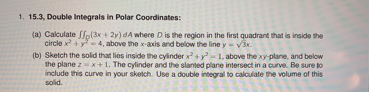 1. 15.3, Double Integrals in Polar Coordinates:
(a) Calculate SS(3x + 2y) dA where D is the region in the first quadrant that is inside the
circle x2 + y2 = 4, above the x-axis and below the line y = v3x.
(b) Sketch the solid that lies inside the cylinder x2 +y? = 1, above the xy-plane, and below
the plane z = x +1. The cylinder and the slanted plane intersect in a curve. Be sure to
include this curve in your sketch. Use a double integral to calculate the volume of this
solid.
