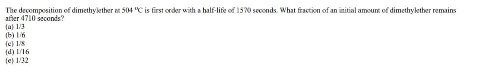 The decomposition of dimethylether at 504 °C is first order with a half-life of 1570 seconds. What fraction of an initial amount of dimethylether remains
after 4710 seconds?
(a) 1/3
(b) 1/6
(c) 1/8
(d) 1/16
(e) 1/32
