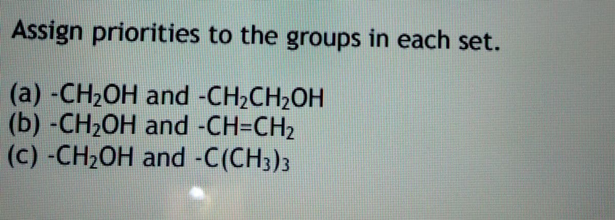 Assign priorities to the groups in each set.
(a) -CH2OH and -CH2CH2OH
(b) -CH2OH and -CH=CH,
(c) -CH2OH and -C(CH3)3
