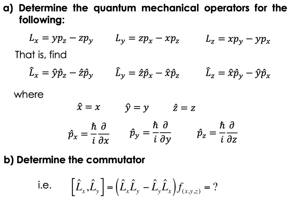 a) Determine the quantum mechanical operators for the
following:
Lx=yPz - ZPy
That is, find
Îx = ŷÂz – îÔy
where
x = x
i.e.
îx =
ћд
і дх
Ly = zpx - xPz
Ly = 2px - xôz
y = y
Py
=
b) Determine the commutator
ħ a
і ду
2= Z
Lz = xpy - ypx
Îz = xôy - ŷêx
Îz
=
[Î¸‚Î‚] = (Î‚Î‚¸ − Î‚Î‚x)ƒ(x,y,z) = ?
ћд
і дz